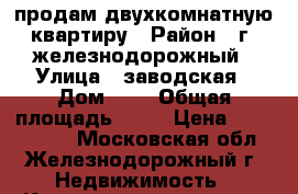 продам двухкомнатную квартиру › Район ­ г. железнодорожный › Улица ­ заводская › Дом ­ 4 › Общая площадь ­ 42 › Цена ­ 3 400 000 - Московская обл., Железнодорожный г. Недвижимость » Квартиры продажа   . Московская обл.,Железнодорожный г.